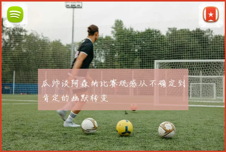 瓜帅谈阿森纳比赛观感从不确定到肯定的幽默转变