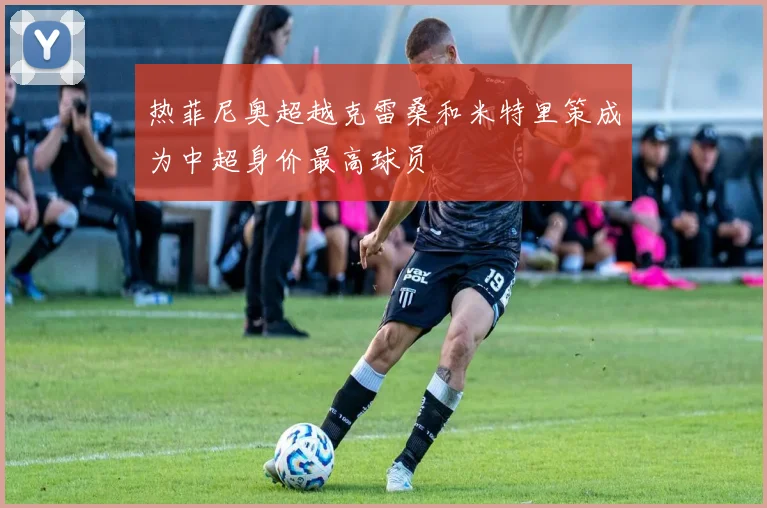 热菲尼奥超越克雷桑和米特里策成为中超身价最高球员
