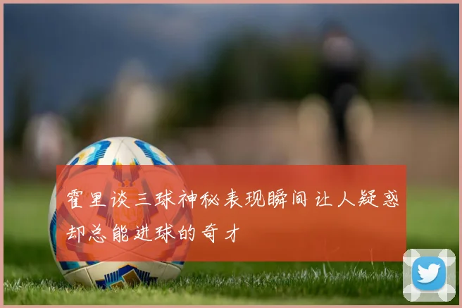 霍里谈三球神秘表现瞬间让人疑惑却总能进球的奇才