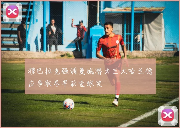 穆巴拉克强调曼城潜力巨大哈兰德应争取尽早获金球奖