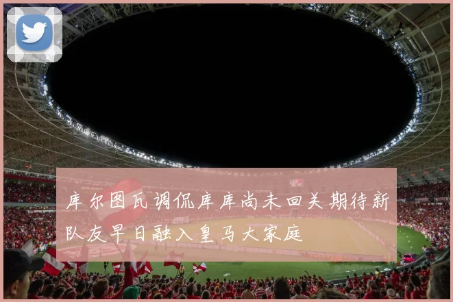库尔图瓦调侃库库尚未回关期待新队友早日融入皇马大家庭
