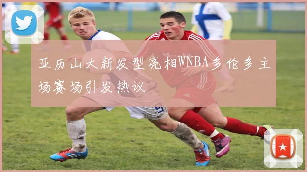 亚历山大新发型亮相WNBA多伦多主场赛场引发热议