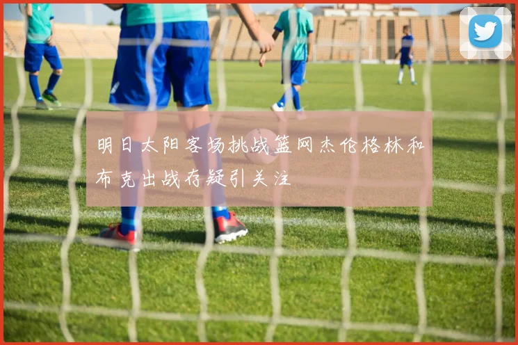 明日太阳客场挑战篮网杰伦格林和布克出战存疑引关注
