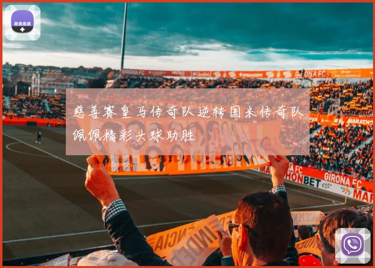 慈善赛皇马传奇队逆转国米传奇队佩佩精彩头球助胜
