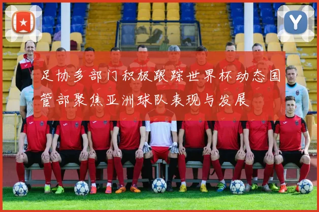 足协多部门积极跟踪世界杯动态国管部聚焦亚洲球队表现与发展