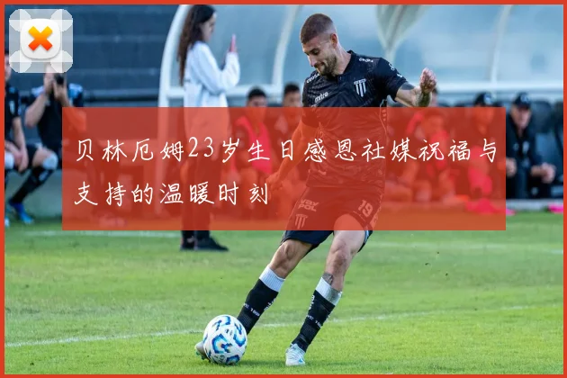 贝林厄姆23岁生日感恩社媒祝福与支持的温暖时刻