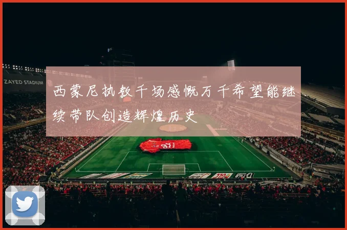 西蒙尼执教千场感慨万千希望能继续带队创造辉煌历史