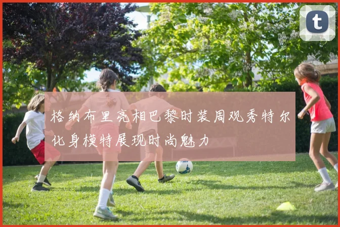 格纳布里亮相巴黎时装周观秀特尔化身模特展现时尚魅力