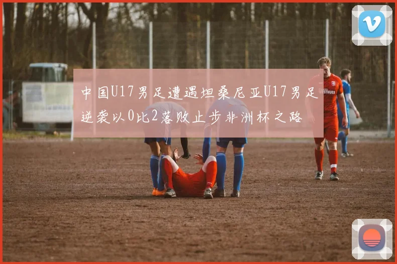 中国U17男足遭遇坦桑尼亚U17男足逆袭以0比2落败止步非洲杯之路