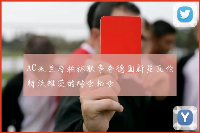 AC米兰与柏林联争夺德国新星瓦伦特沃维茨的转会机会