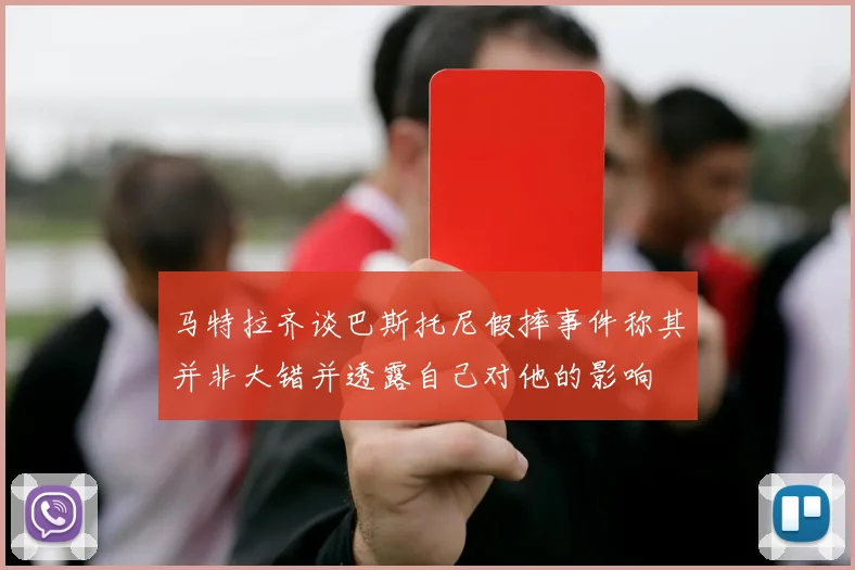 马特拉齐谈巴斯托尼假摔事件称其并非大错并透露自己对他的影响