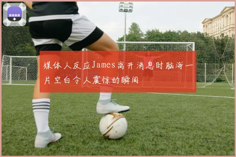 媒体人反应James离开消息时脑海一片空白令人震惊的瞬间