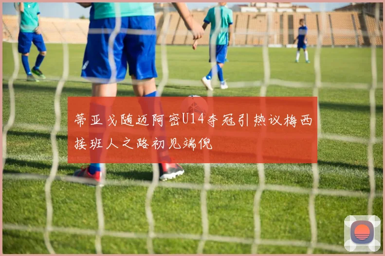 蒂亚戈随迈阿密U14夺冠引热议梅西接班人之路初见端倪