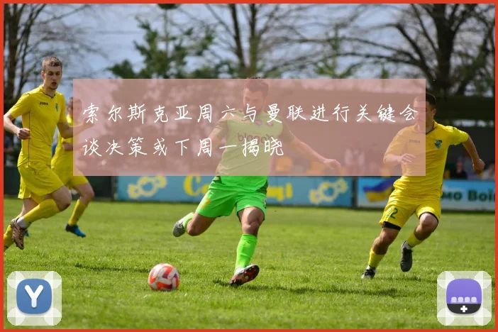 索尔斯克亚周六与曼联进行关键会谈决策或下周一揭晓