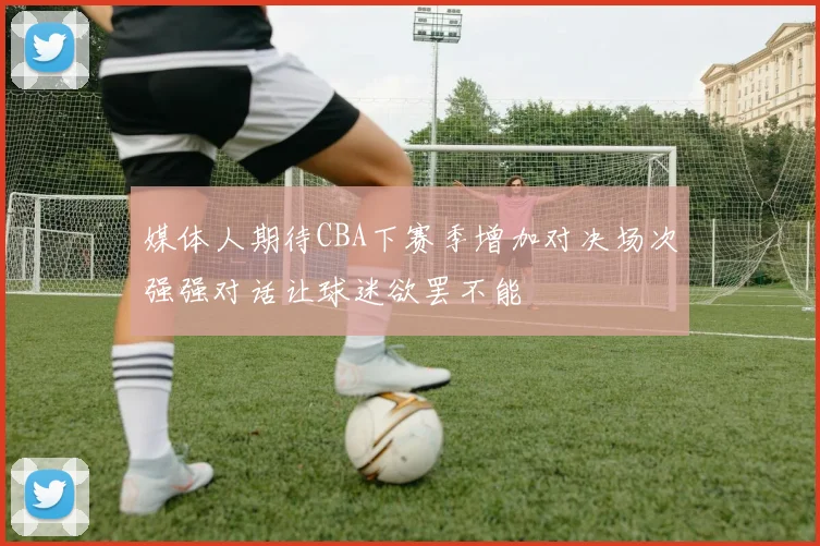 媒体人期待CBA下赛季增加对决场次强强对话让球迷欲罢不能