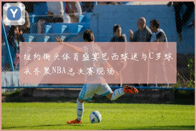 纽约街头体育盛宴巴西球迷与C罗球衣齐聚NBA总决赛现场