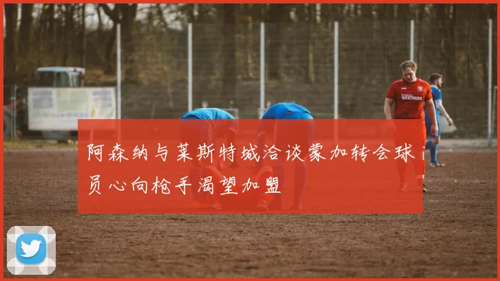阿森纳与莱斯特城洽谈蒙加转会球员心向枪手渴望加盟