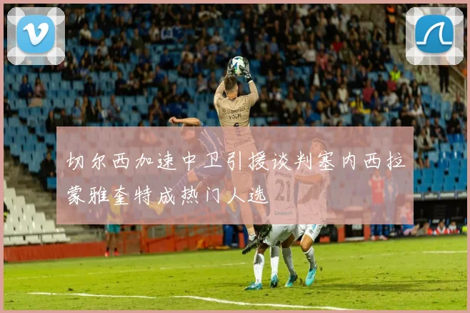 切尔西加速中卫引援谈判塞内西拉蒙雅奎特成热门人选