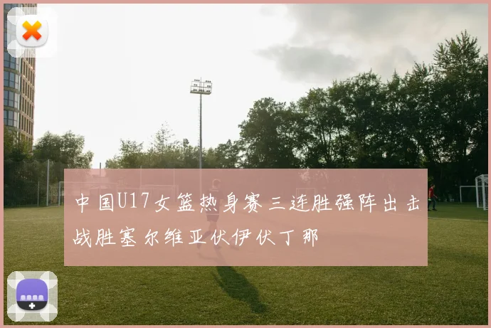中国U17女篮热身赛三连胜强阵出击战胜塞尔维亚伏伊伏丁那