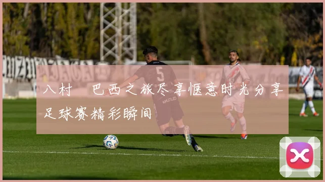 八村塁巴西之旅尽享惬意时光分享足球赛精彩瞬间