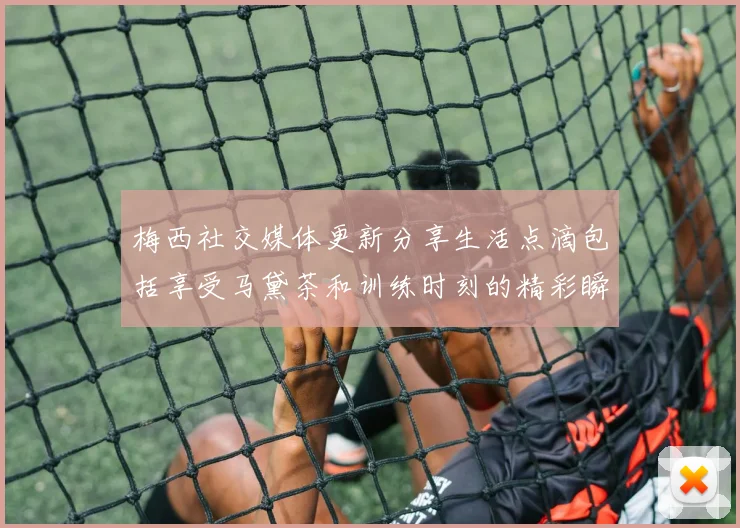 梅西社交媒体更新分享生活点滴包括享受马黛茶和训练时刻的精彩瞬间