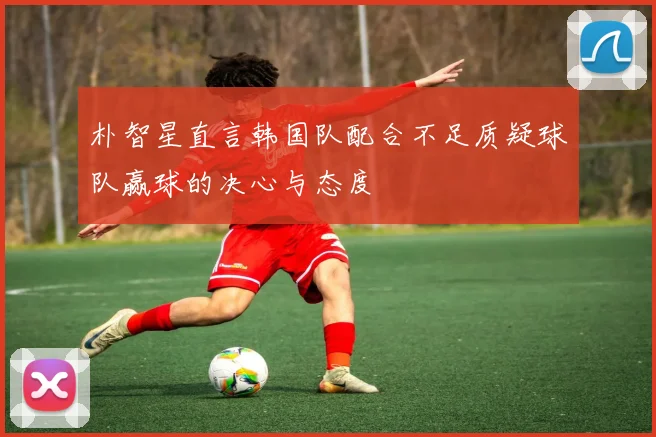 朴智星直言韩国队配合不足质疑球队赢球的决心与态度